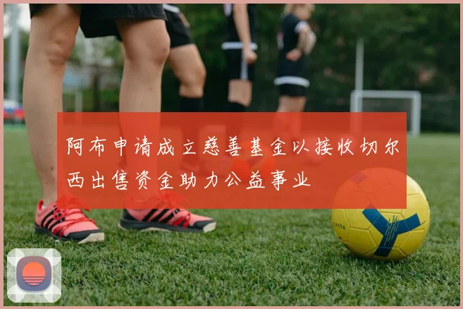 阿布申请成立慈善基金以接收切尔西出售资金助力公益事业
