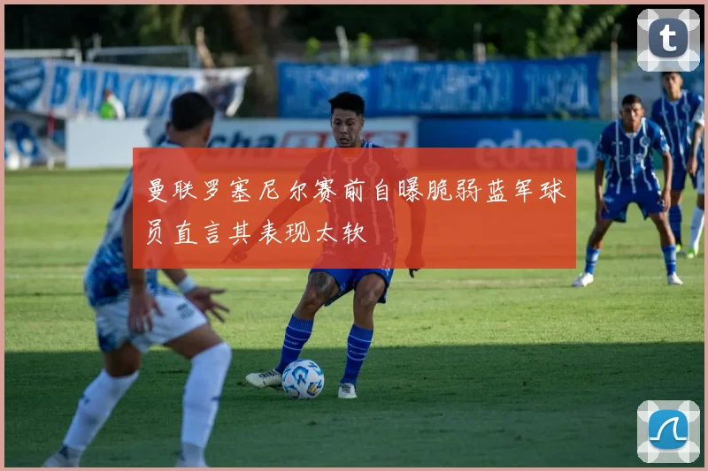 曼联罗塞尼尔赛前自曝脆弱蓝军球员直言其表现太软