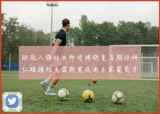 欧冠八强对决即将揭晓皇马期待拜仁碰撞约克雷斯重返老东家葡萄牙体育