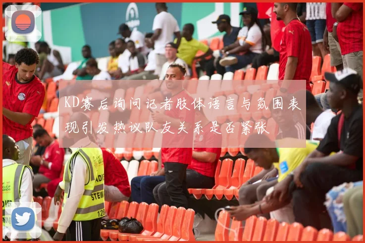 KD赛后询问记者肢体语言与氛围表现引发热议队友关系是否紧张