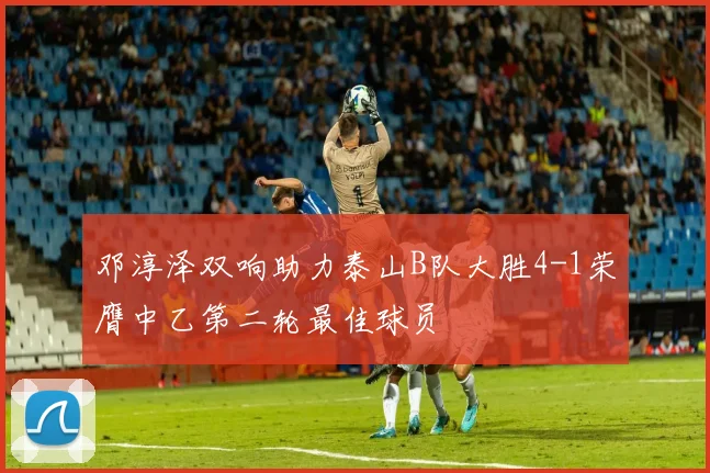 邓淳泽双响助力泰山B队大胜4-1荣膺中乙第二轮最佳球员