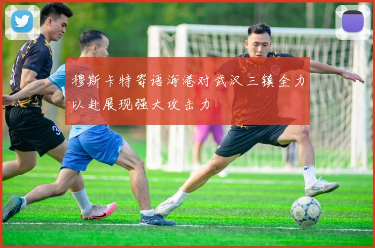 穆斯卡特寄语海港对武汉三镇全力以赴展现强大攻击力