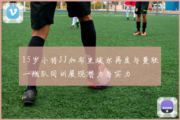 15岁小将JJ加布里埃尔再度与曼联一线队同训展现潜力与实力