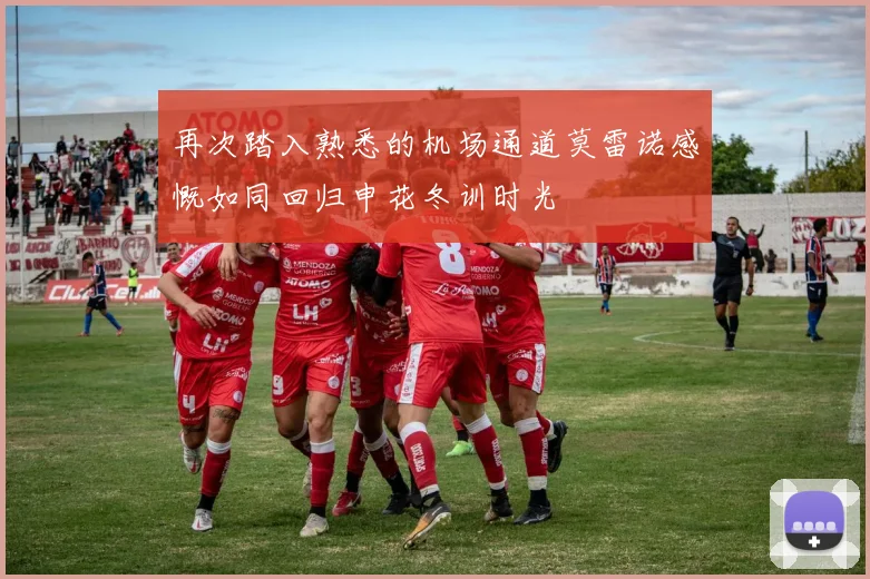 再次踏入熟悉的机场通道莫雷诺感慨如同回归申花冬训时光