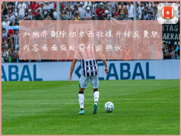 加纳乔删除切尔西社媒并转发曼联内容或面临处罚引发热议