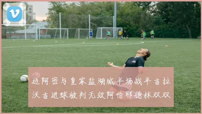 迈阿密与皇家盐湖城半场战平吉拉沃吉进球被判无效阿伦耶德林双双染黄